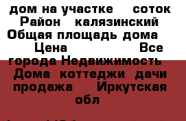 дом на участке 30 соток › Район ­ калязинский › Общая площадь дома ­ 73 › Цена ­ 1 600 000 - Все города Недвижимость » Дома, коттеджи, дачи продажа   . Иркутская обл.